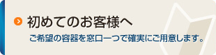 初めてのお客様へ：ご希望の容器を窓口一つで確実にご用意します。