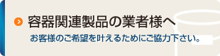 容器関連製品の業者様へ：お客様のご希望を叶えるためにご協力下さい。