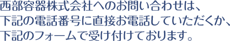 西部容器株式会社へのお問い合わせは、下記の電話番号に直接お電話していただくか、下記のフォームで受け付けております。