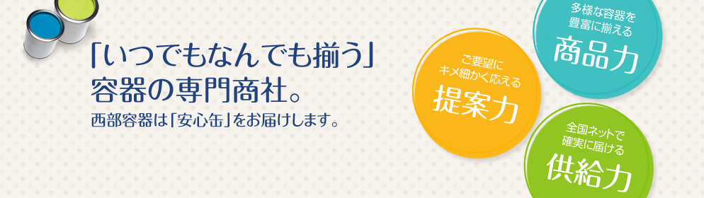 「いつでもなんでも揃う」容器の専門商社。西部容器は「安心缶」をお届けします。多様な容器を豊富に揃える「商品力」ご要望にキメ細かく応える「提案力」全国ネットで確実に届ける「供給力」